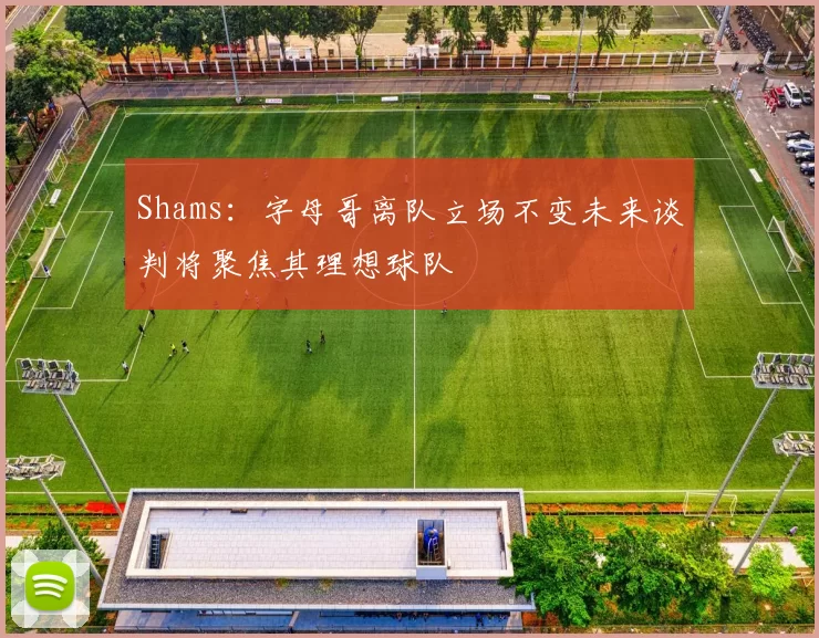 Shams：字母哥离队立场不变未来谈判将聚焦其理想球队