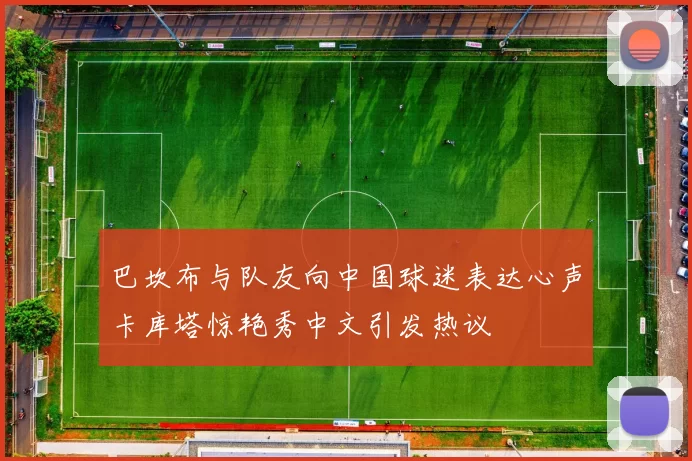 巴坎布与队友向中国球迷表达心声卡库塔惊艳秀中文引发热议