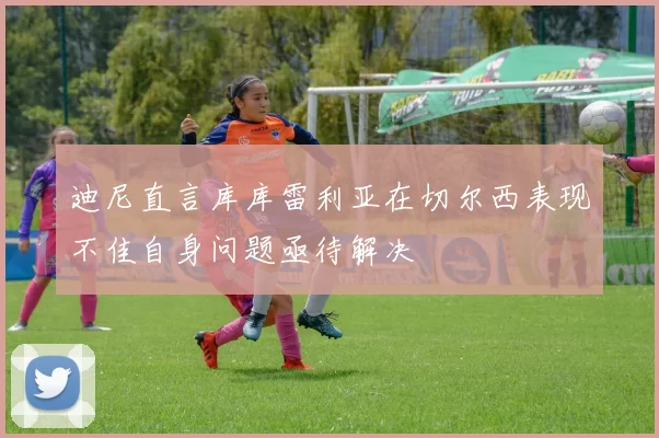 迪尼直言库库雷利亚在切尔西表现不佳自身问题亟待解决