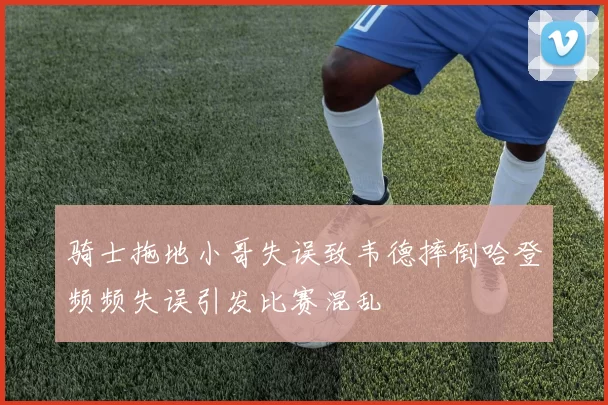骑士拖地小哥失误致韦德摔倒哈登频频失误引发比赛混乱