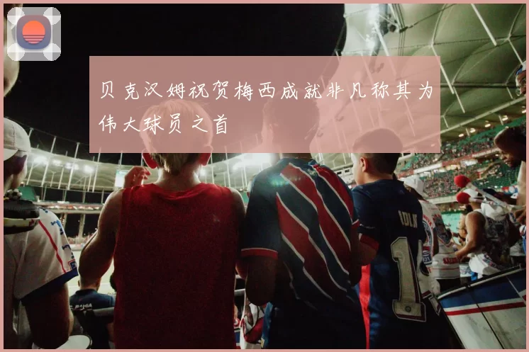 贝克汉姆祝贺梅西成就非凡称其为伟大球员之首