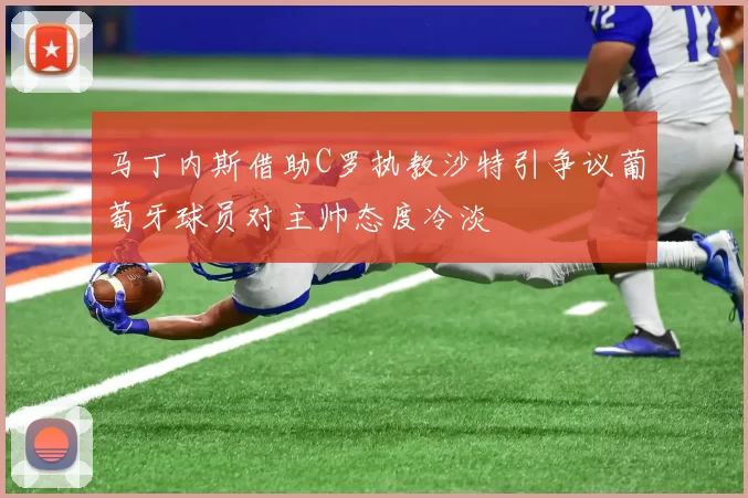 马丁内斯借助C罗执教沙特引争议葡萄牙球员对主帅态度冷淡