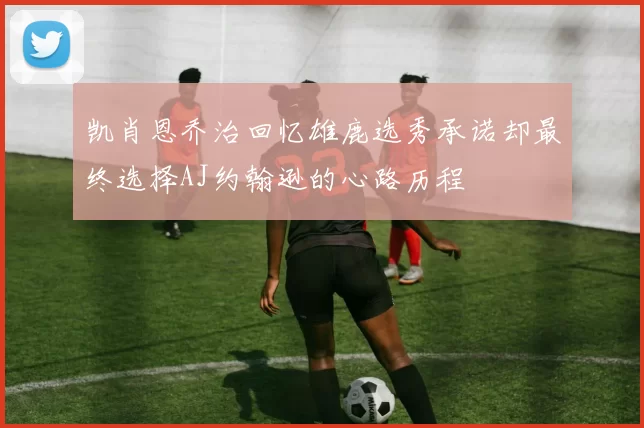 凯肖恩乔治回忆雄鹿选秀承诺却最终选择AJ约翰逊的心路历程