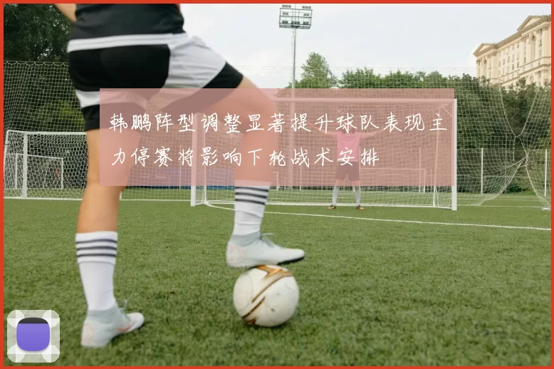 韩鹏阵型调整显著提升球队表现主力停赛将影响下轮战术安排