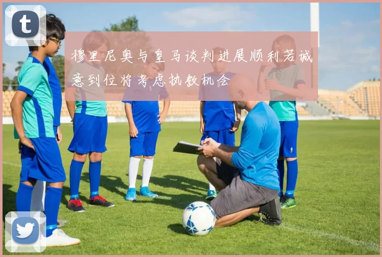 穆里尼奥与皇马谈判进展顺利若诚意到位将考虑执教机会
