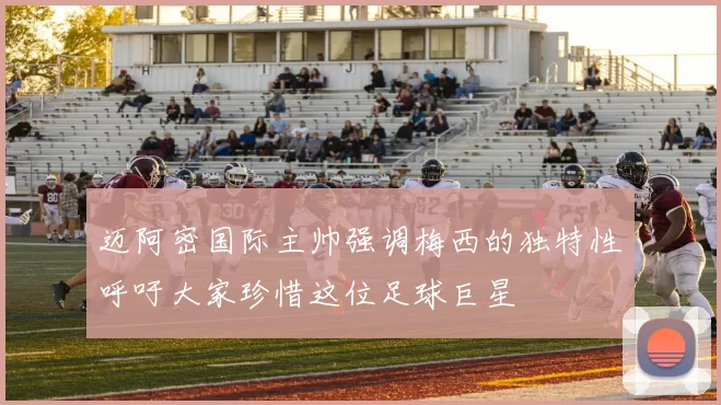 迈阿密国际主帅强调梅西的独特性呼吁大家珍惜这位足球巨星
