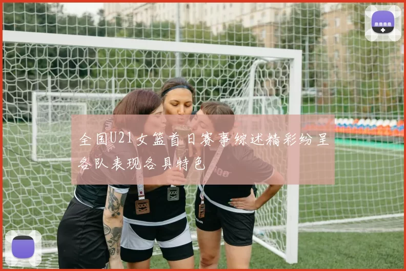 全国U21女篮首日赛事综述精彩纷呈各队表现各具特色