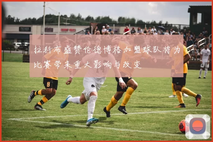 拉科布盛赞伦德博格加盟球队将为比赛带来重大影响与改变
