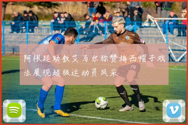 阿根廷助教艾马尔称赞梅西帽子戏法展现超级运动员风采
