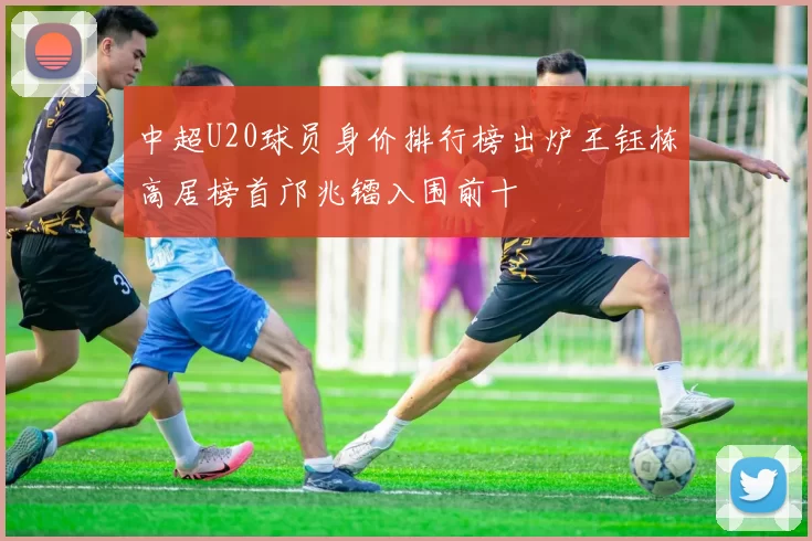 中超U20球员身价排行榜出炉王钰栋高居榜首邝兆镭入围前十
