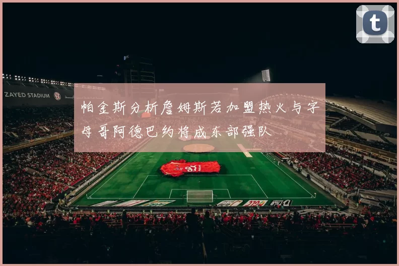 帕金斯分析詹姆斯若加盟热火与字母哥阿德巴约将成东部强队