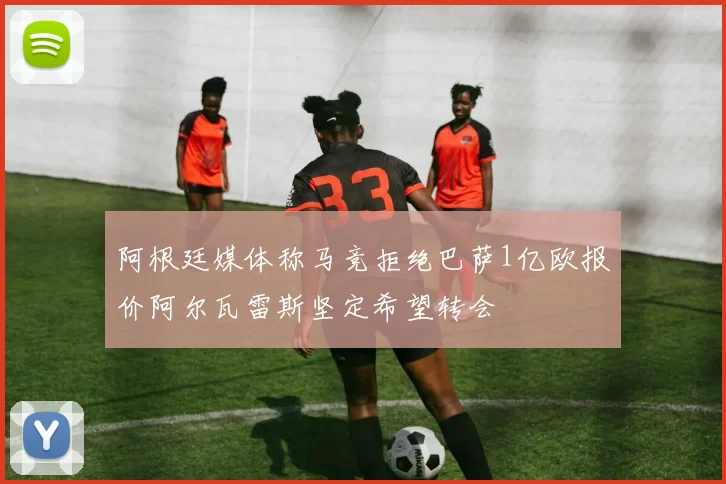 阿根廷媒体称马竞拒绝巴萨1亿欧报价阿尔瓦雷斯坚定希望转会
