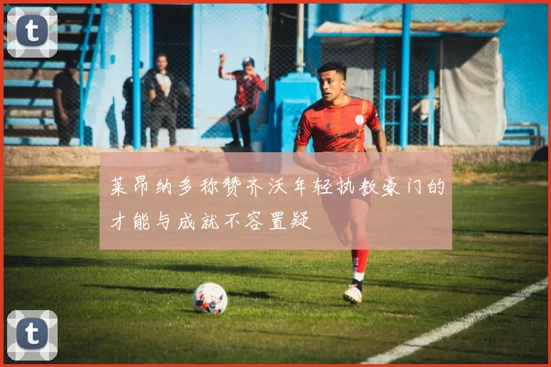 莱昂纳多称赞齐沃年轻执教豪门的才能与成就不容置疑